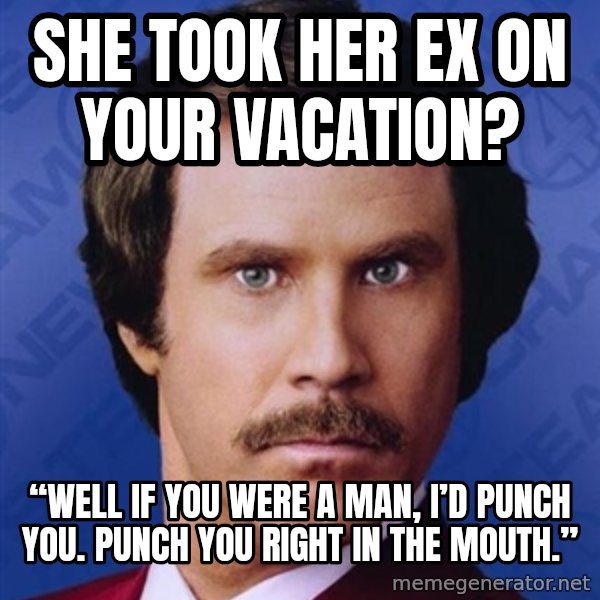 Ron Burgundy meme: She took her ex on your vacation? / “Well if you were a man, I’d punch you. Punch you right in the mouth.”