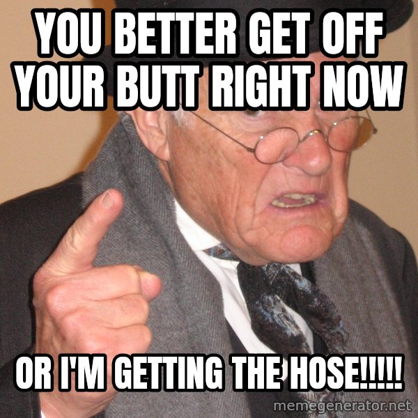 Angry Old Man meme: you better get off your butt right now / or i'm getting the hose!!!!!