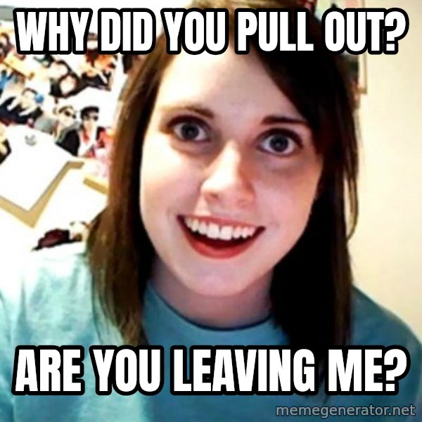 Overly Obsessed Girlfriend meme: Why did you pull out? / are you leaving me?