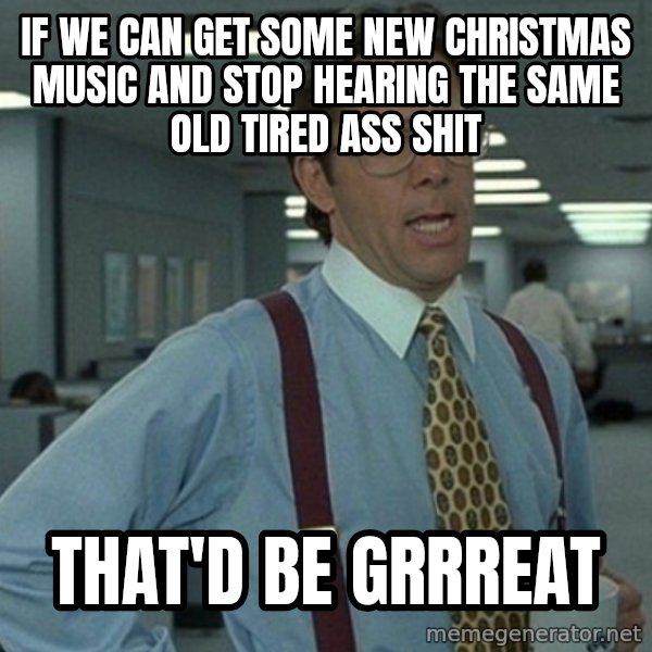 Yeah that'd be great... meme: If we can get some new christmas music and stop hearing the same old tired ass shit / That'd be grrreat