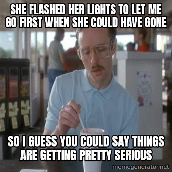 so i guess you could say things are getting pretty serious meme: she flashed her lights to let me go first when she could have gone / SO I GUESS YOU COULD SAY THINGS ARE GETTING PRETTY SERIOUS