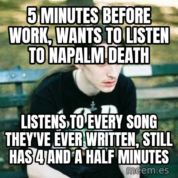 depressed metalhead meme: 5 minutes before work, wants to listen to napalm death / listens to every song they've ever written, still has 4 and a half minutes