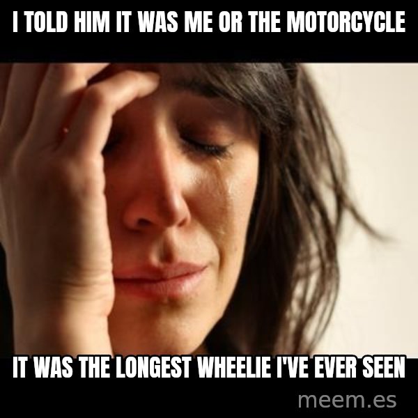 crying girl sad meme: I told him it was me or the motorcycle / it was the longest wheelie I've ever seen