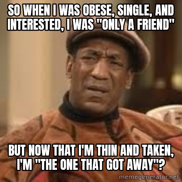 Confused Bill Cosby  meme: so when I was obese, single, and interested, I was "only a friend" / but now that I'm thin and taken, I'm "the one that got away"?