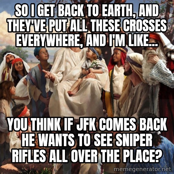 storytime jesus meme: So I get back to earth, and they've put all these crosses everywhere, and I'm like... / You think if JFK comes back he wants to see sniper rifles all over the place?