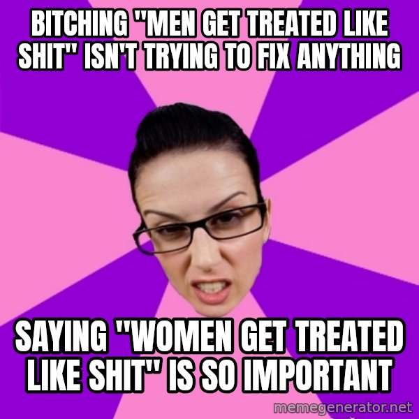 Privilege Denying Feminist meme: bitching "men get treated like shit" isn't trying to fix anything / saying "women get treated like shit" is so important