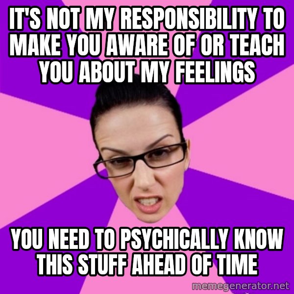Privilege Denying Feminist meme: it's not my responsibility to make you aware of or teach you about my feelings / you need to psychically know this stuff ahead of time