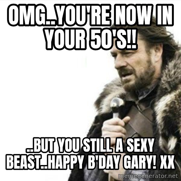 Prepare yourself meme: OMG..YOU'RE NOW IN YOUR 50'S!! / ..BUT YOU STILL A SEXY BEAST..HAPPY B'DAY GARY!  XX