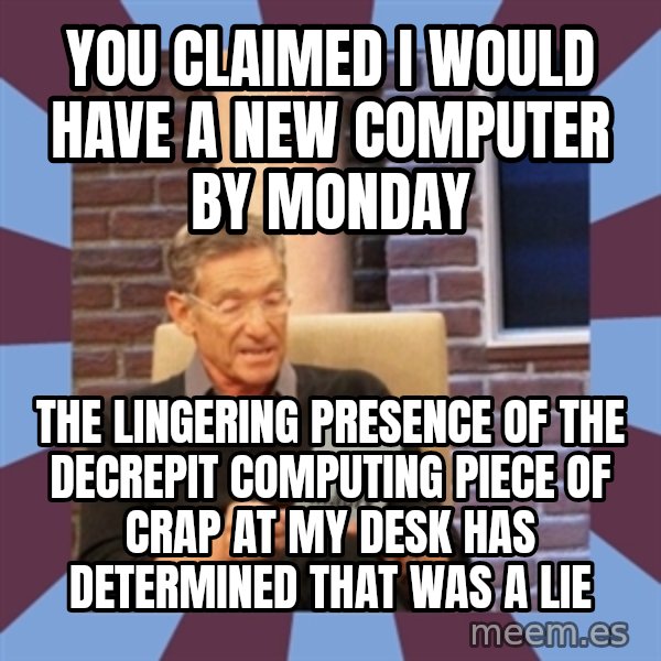 maury povich lol meme: YOU CLAIMED I WOULD HAVE A NEW COMPUTER BY MONDAY / THE LINGERING PRESENCE OF THE DECREPIT COMPUTING PIECE OF CRAP AT MY DESK HAS DETERMINED THAT WAS A LIE