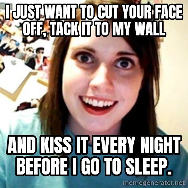 Overly Obsessed Girlfriend meme: I JUST WANT TO CUT YOUR FACE OFF, TACK IT TO MY WALL / AND KISS IT EVERY NIGHT BEFORE I GO TO SLEEP.