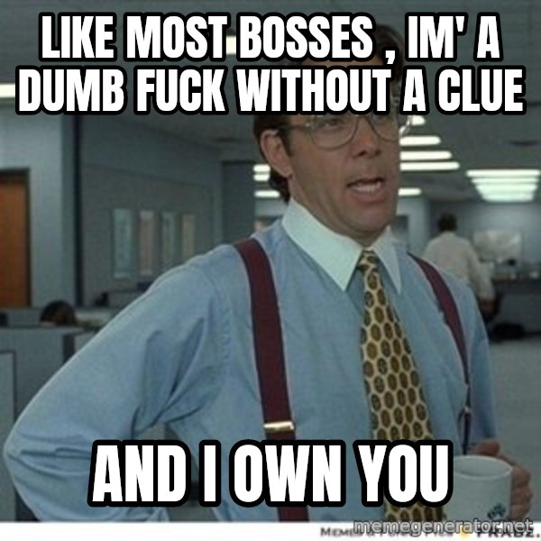 That would be great meme: like most bosses , im' a dumb fuck without a clue / and I own you