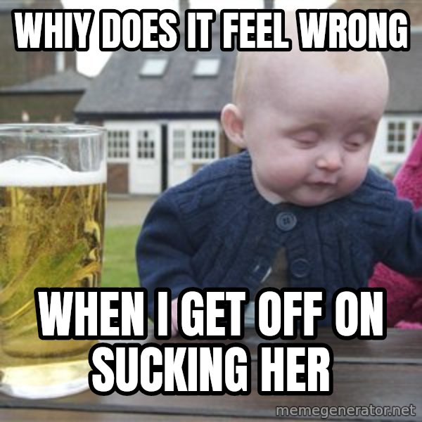 drunk baby 1 meme: whiy does it feel wrong / when I get off on sucking her