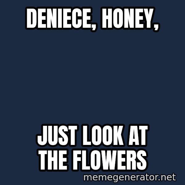 Look At The Flowers meme: DENIECE, HONEY, / JUST LOOK AT THE FLOWERS
