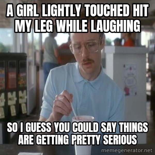 so i guess you could say things are getting pretty serious meme: A girl lightly touched hit my leg while laughing / so i guess you could say things are getting pretty serious