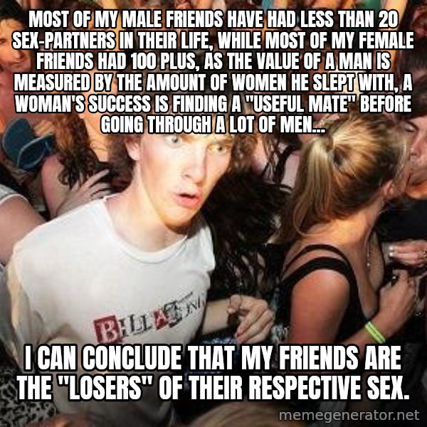 Sudden Realization Ralph meme: Most of my male friends have had less than 20 sex-partners in their life, while most of my female friends had 100 plus, as the value of a man is measured by the amount of women he slept with, a woman's success is finding a ''useful mate'' before going through a lot of men... / I can conclude that my friends are the ''losers'' of their respective sex.