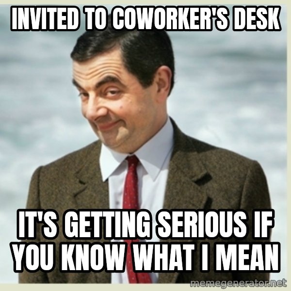 MR bean meme: Invited to coworker's desk / It's getting serious if you know what I mean