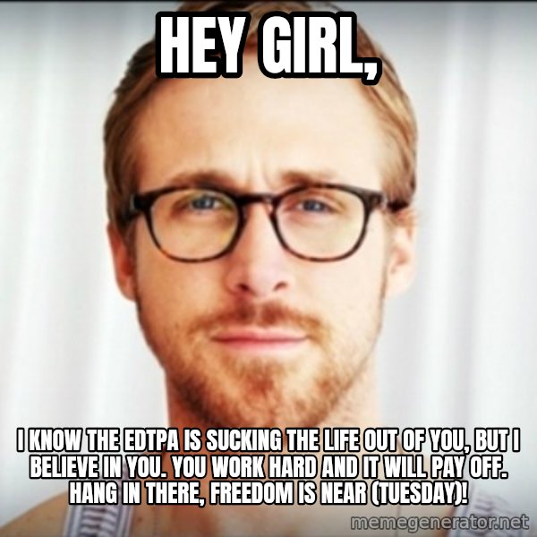 Ryan Gosling Hey Girl 3 meme: HEY GIRL, / I KNOW THE EDTPA IS SUCKING THE LIFE OUT OF YOU, BUT I BELIEVE IN YOU. YOU WORK HARD AND IT WILL PAY OFF. HANG IN THERE, FREEDOM IS NEAR (TUESDAY)!