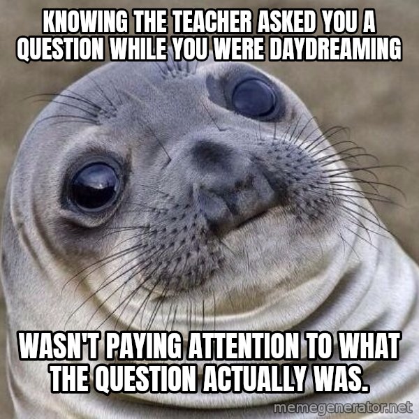 Awkward Seal meme: Knowing the teacher asked you a question while you were daydreaming / Wasn't paying attention to what the question actually was.