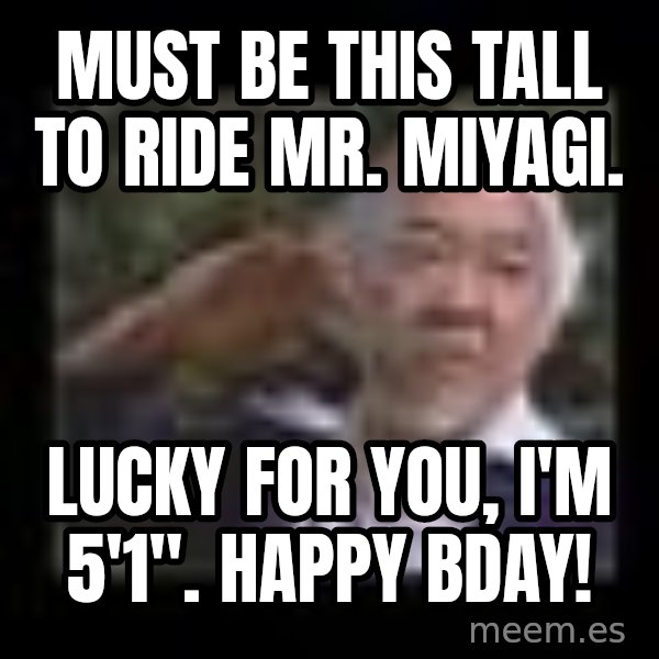 Mr Miyagi meme: Must be this tall to ride Mr. Miyagi. / Lucky for you,  i'm 5'1". happy bday!