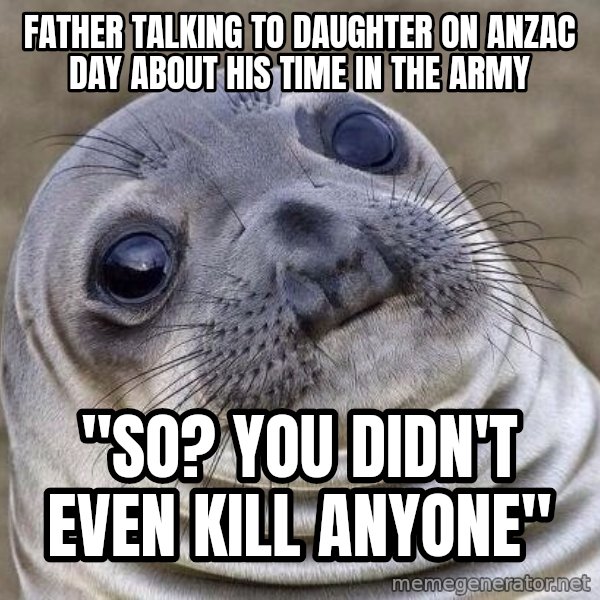 Awkward Seal meme: Father talking to daughter on anzac day about his time in the army / "so? you didn't even kill anyone"