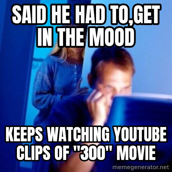 Internet Husband meme: Said he had to,get in the mooD / Keeps watching youtube clips Of "300" movie