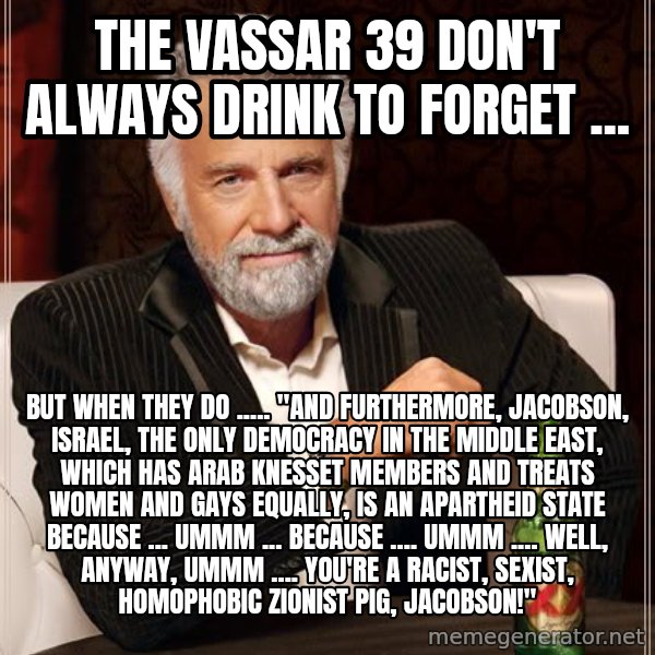 The Most Interesting Man In The World meme: the vassar 39 don't always drink to forget ... / but when they do ..... "and furthermore, jacobson, israel, the only democracy in the middle east, which has arab knesset members and treats women and gays equally, is an apartheid state because ... ummm ... because .... ummm .... well, anyway, ummm .... you're a racist, sexist, homophobic zionist pig, jacobson!"