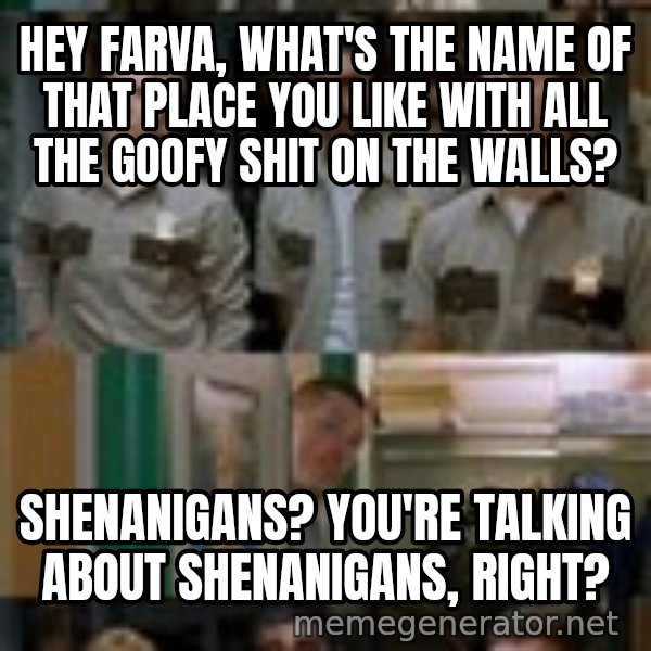 Super Troopers Shenanigans meme: Hey Farva, what's the name of that place you like with all the goofy shit on the walls? / Shenanigans? You're talking about Shenanigans, right?