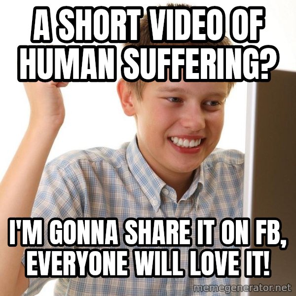 First Day on the internet kid meme: a short video of human suffering? / I'm gonna share it on FB, everyone  will love it!
