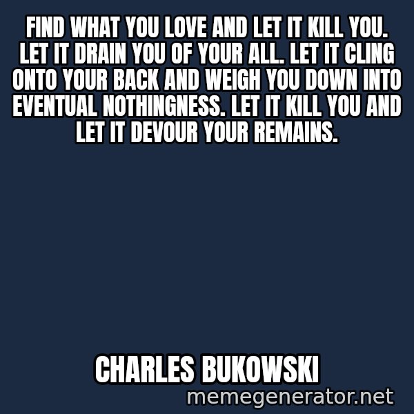 Inspirational quotes meme: Find what you love and let it kill you. Let it drain you of your all. Let it cling onto your back and weigh you down into eventual nothingness. Let it kill you and let it devour your remains. / Charles Bukowski