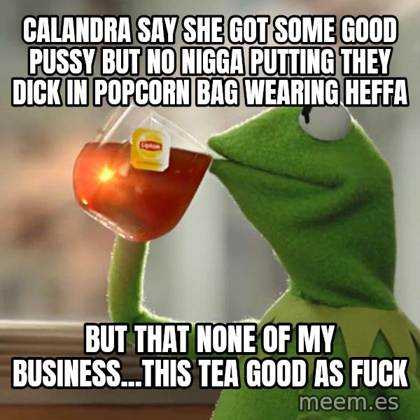 Kermit The Frog Drinking Tea meme: calandra say she got some good pussy but no nigga putting they dick in popcorn bag wearing heffa / but that none of my business...this tea good as fuck
