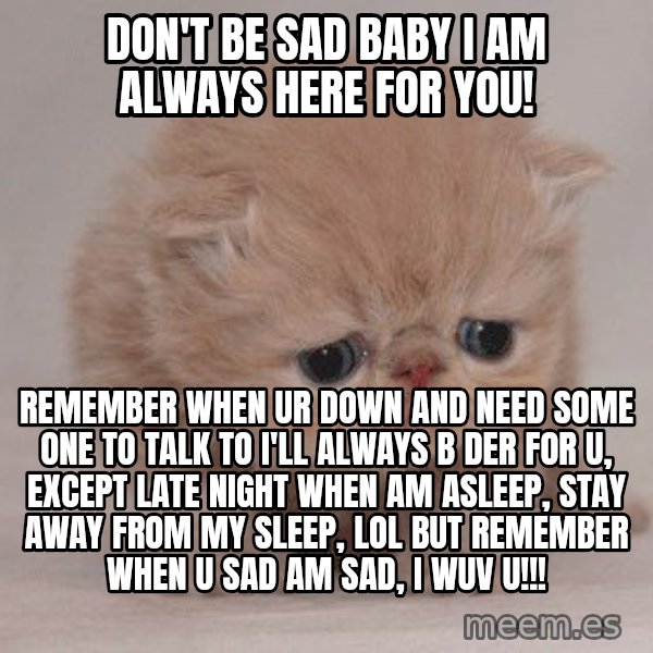 Super Sad Cat meme: Don't be sad baby I am always here for you! / Remember when ur down and need some one to talk to I'll always b der for u, except late night when am asleep, stay away from my sleep, lol but remember when u sad am sad, I WUV U!!!