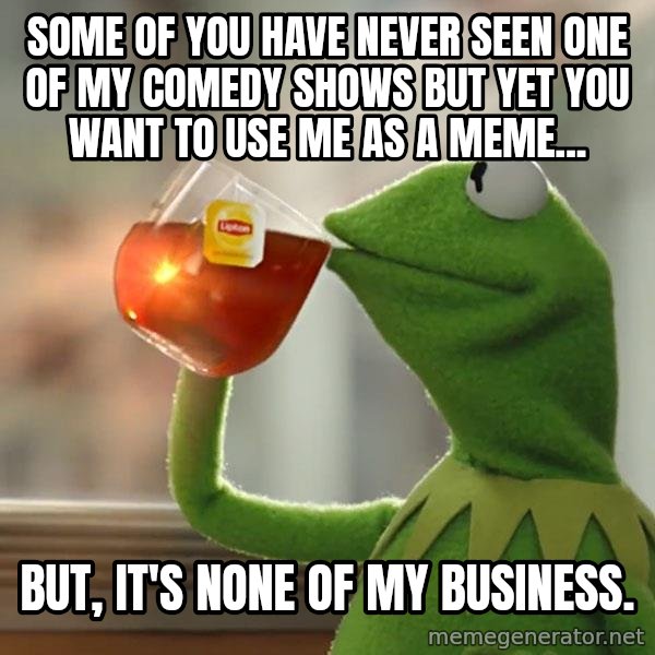 Kermit The Frog Drinking Tea meme: Some of you have never seen one of my comedy shows but yet you want to use me as a meme... / But, it's none of my business.