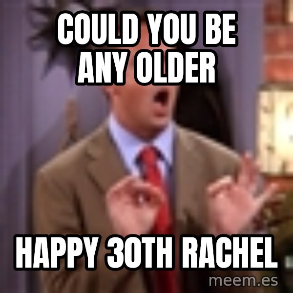 Chandler Bing Could I Be meme: Could You BE any older / Happy 30th Rachel