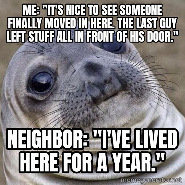 Awkward Seal meme: me: "it's nice to see someone finally moved in here. the last guy left stuff all in front of his door." / neighbor: "I've lived here for a year."