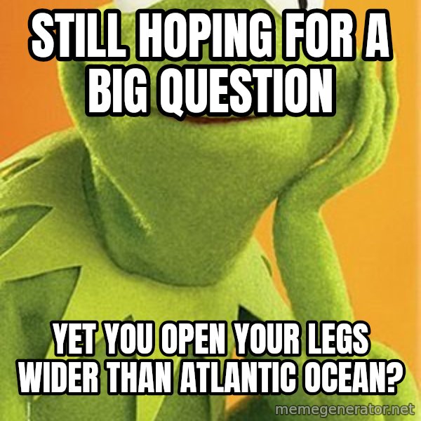 Kermit the frog meme: still hoping for a big question / yet you open your legs wider than atlantic ocean?