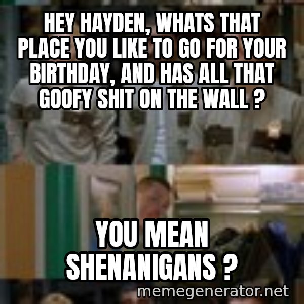 Super Troopers Shenanigans meme: Hey Hayden, whats that place you like to go for your birthday, and has all that goofy shit on the wall ? / You mean Shenanigans ?