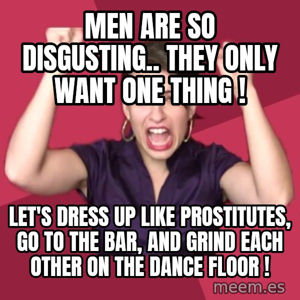 FeministFrequently meme: men are so disgusting.. they only want one thing ! / let's dress up like prostitutes, go to the bar, and grind each other on the dance floor !