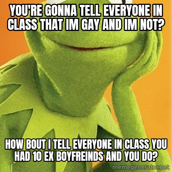 Kermit the frog meme: You're gonna tell everyone in class that im gay and im not? / How bout i tell everyone in class you had 10 ex boyfreinds and you do?