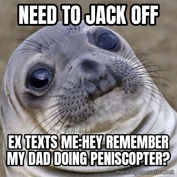 Awkward Seal meme: Need to jack off / ex texts me:HEY REMEMBER MY dad doing peniscopter?