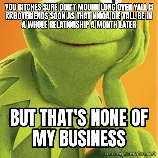 Kermit the frog meme: YOU BITCHES SURE DON'T MOURN LONG OVER YALL 💜 💑💍BOYFRIENDS SOON AS THAT NIGGA DIE YALL BE IN A WHOLE RELATIONSHIP A MONTH LATER / BUT THAT'S NONE OF MY BUSINESS