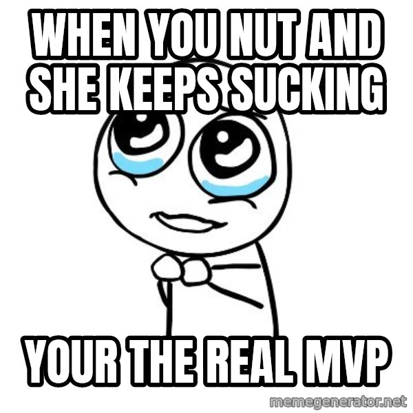 pleaseguy  meme: when you nut and she keeps sucking / your the real mvp