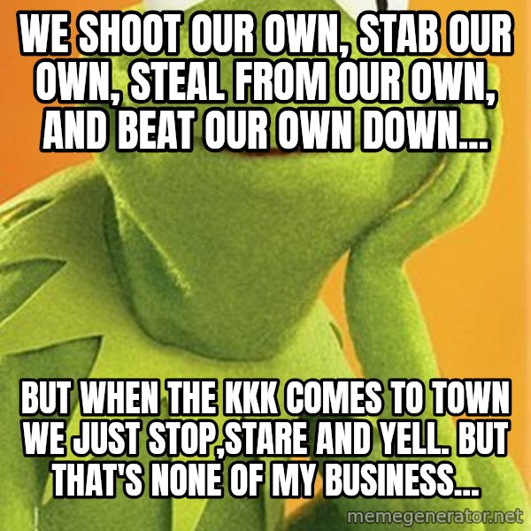 Kermit the frog meme: We shoot our own, stab our own, steal from our own, and beat our own down... / But when the KKK comes to town we just stop,stare and yell. But that's none of my business...