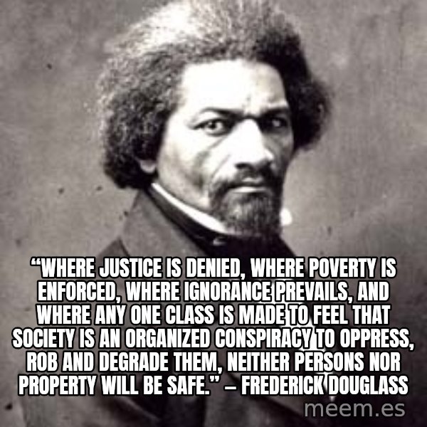 Frederick Douglass meme: “Where justice is denied, where poverty is enforced, where ignorance prevails, and where any one class is made to feel that society is an organized conspiracy to oppress, rob and degrade them, neither persons nor property will be safe.” ― Frederick Douglass