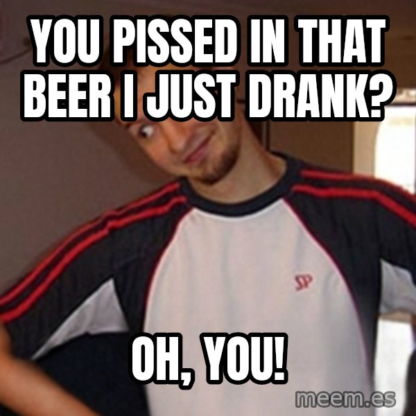 Oh you guy meme: you pissed in that beer i just drank? / oh, you!