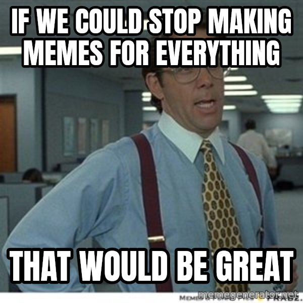 That would be great meme: if we could stop making memes for everything / that would be great