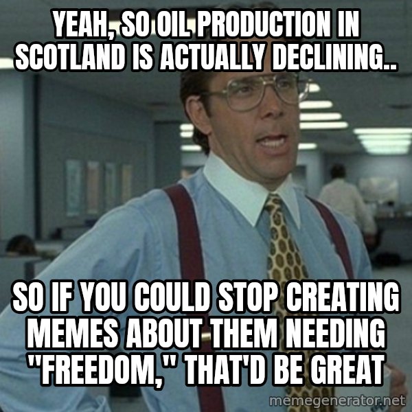 Yeah that'd be great... meme: yeah, so oil production in scotland is actually declining.. / so if you could stop creating memes about them needing "freedom," that'd be great