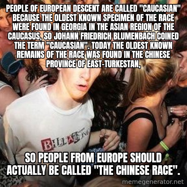 Sudden Realization Ralph meme: People of European descent are called ''Caucasian'' because the oldest known specimen of the race were found in Georgia in the Asian region of the Caucasus, so Johann Friedrich Blumenbach coined the term ''Caucasian''. Today the oldest known remains of the race  was found in the Chinese Province of East-Turkestan, / So people from EUrope should actually be called ''the Chinese race''.