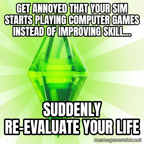 Sims meme: Get annoyed that your sim starts playing computer games instead of improving skill... / Suddenly re-evaluate your life