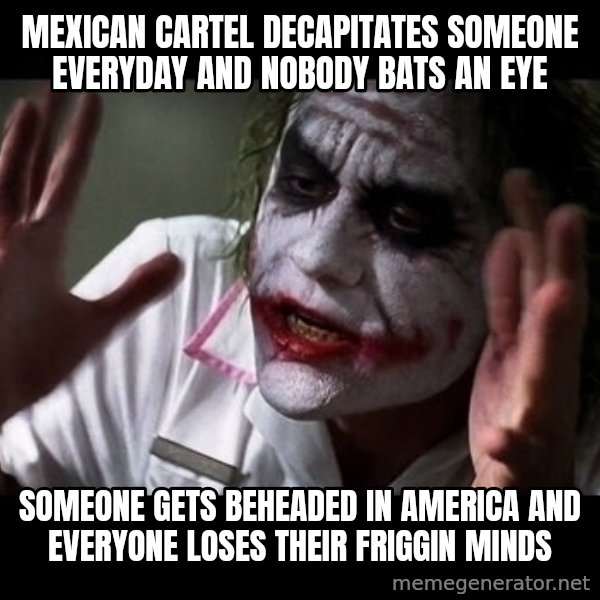joker mind loss meme: Mexican cartel decapitates someone everyday and nobody bats an eye / Someone gets beheaded in America and everyone loses their friggin minds