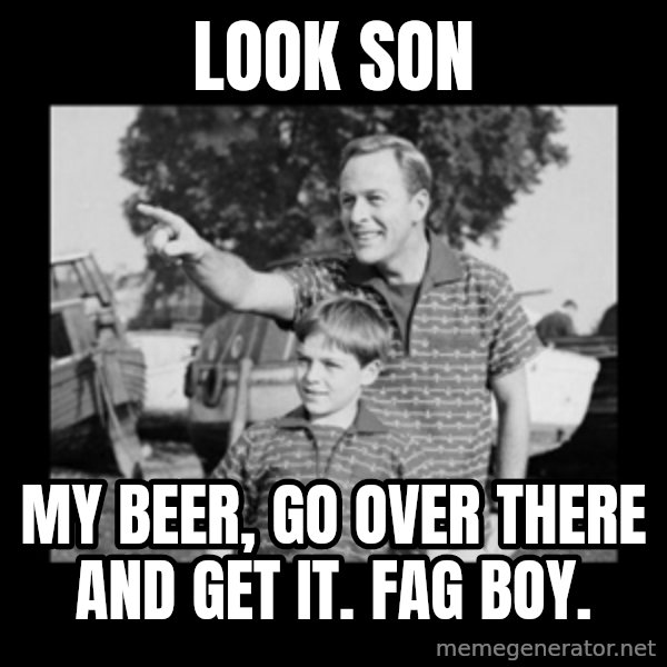 look son a faggot meme: look son / my beer, go over there and get it. Fag boy.